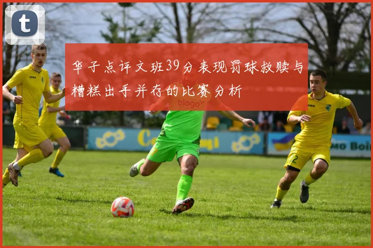 华子点评文班39分表现罚球救赎与糟糕出手并存的比赛分析
