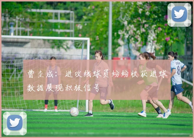 曹圭成：进攻线球员纷纷收获进球数据展现积极信号