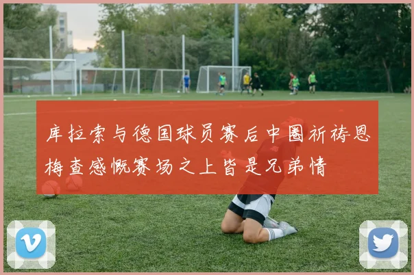 库拉索与德国球员赛后中圈祈祷恩梅查感慨赛场之上皆是兄弟情
