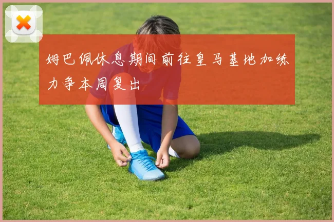 姆巴佩休息期间前往皇马基地加练力争本周复出