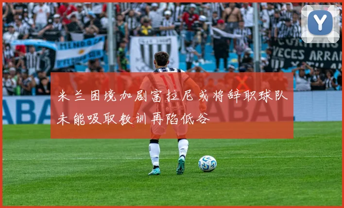 米兰困境加剧富拉尼或将辞职球队未能吸取教训再陷低谷