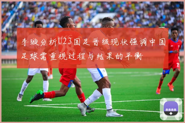 李璇分析U23国足晋级现状强调中国足球需重视过程与结果的平衡