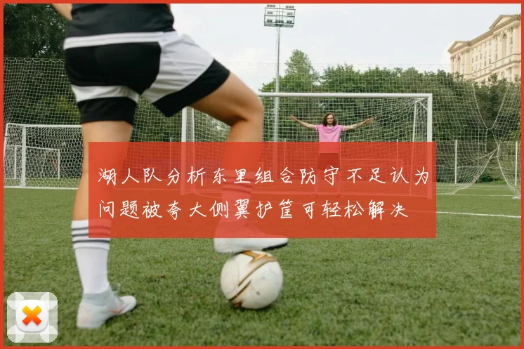 湖人队分析东里组合防守不足认为问题被夸大侧翼护筐可轻松解决