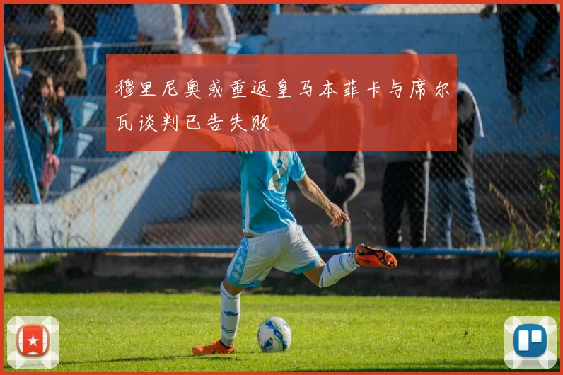 穆里尼奥或重返皇马本菲卡与席尔瓦谈判已告失败