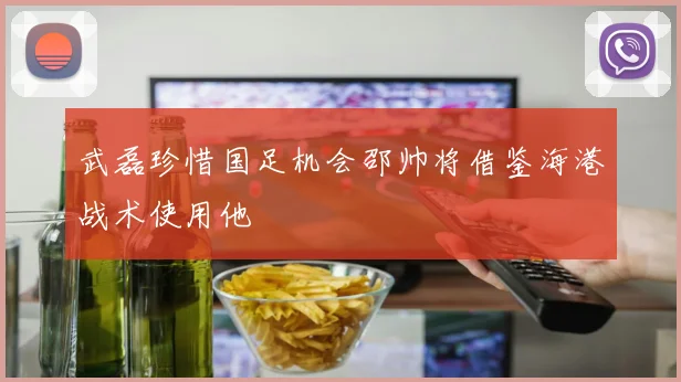 武磊珍惜国足机会邵帅将借鉴海港战术使用他