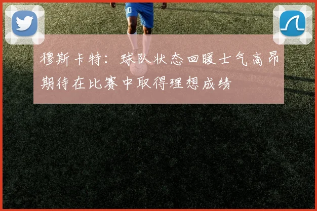 穆斯卡特：球队状态回暖士气高昂期待在比赛中取得理想成绩